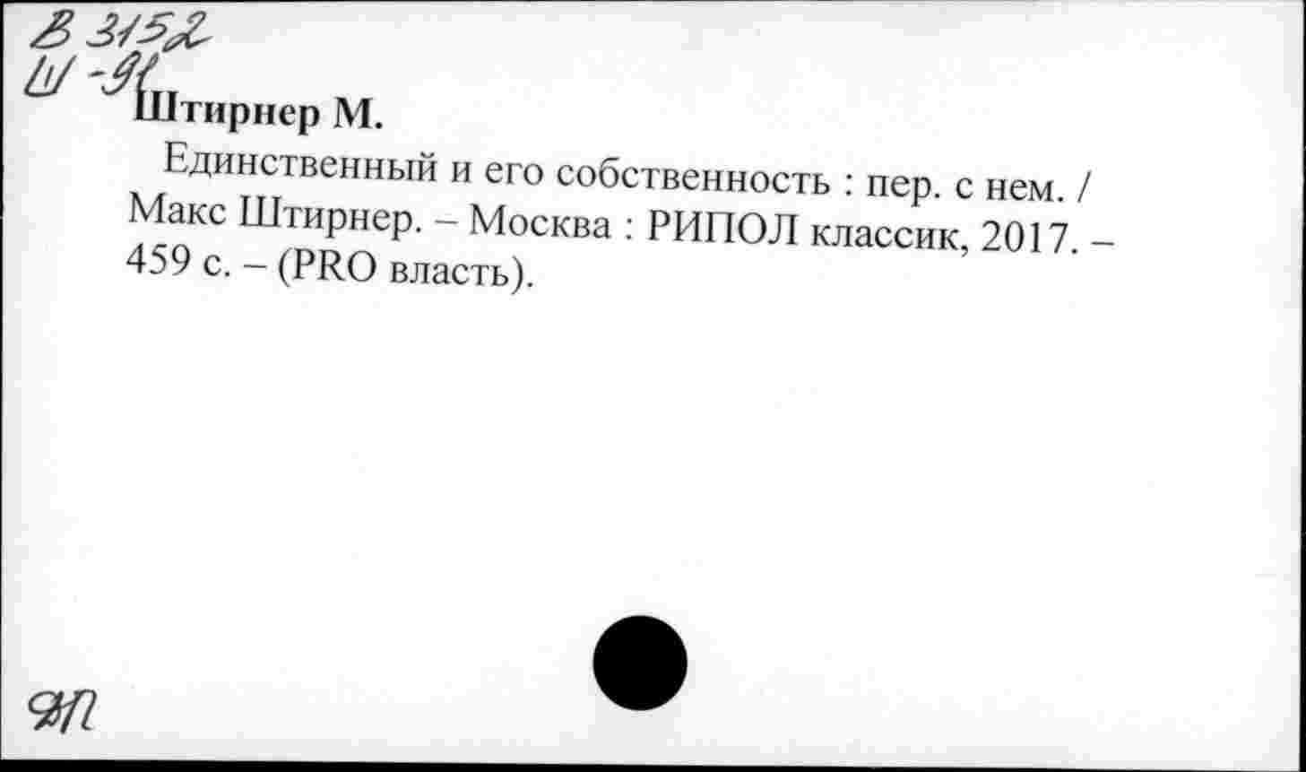 ﻿^Штириер М.
Единственный и его собственность : пер. с нем / Макс Штирнер. - Москва : РИПОЛ классик, 2017. -459 с. - (PRO власть).